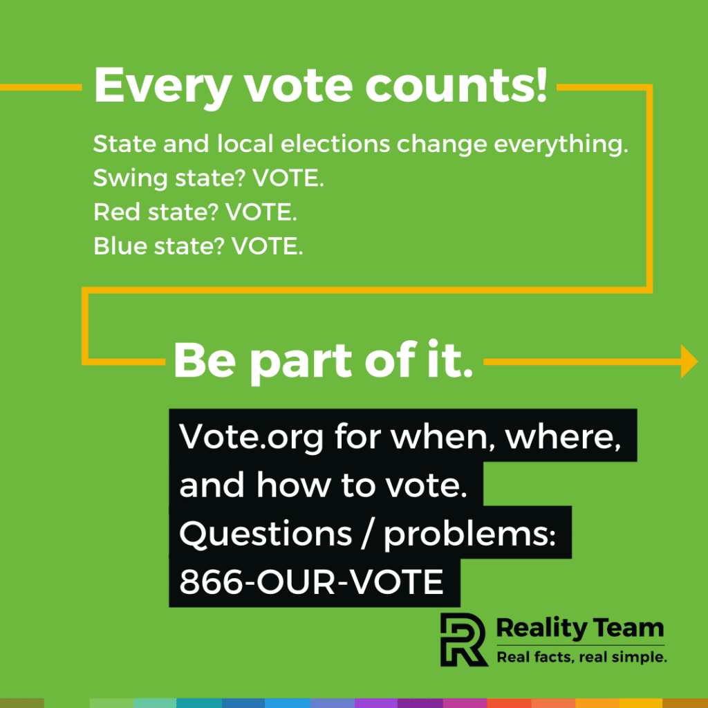 Every vote counts! State and local elections change everything. Swing state? Vote. Red state? Vote. Blue state? Vote. Be part of it. Vote.org for when, where, and how to vote. Questions / problems: 866-OUR-VOTE.