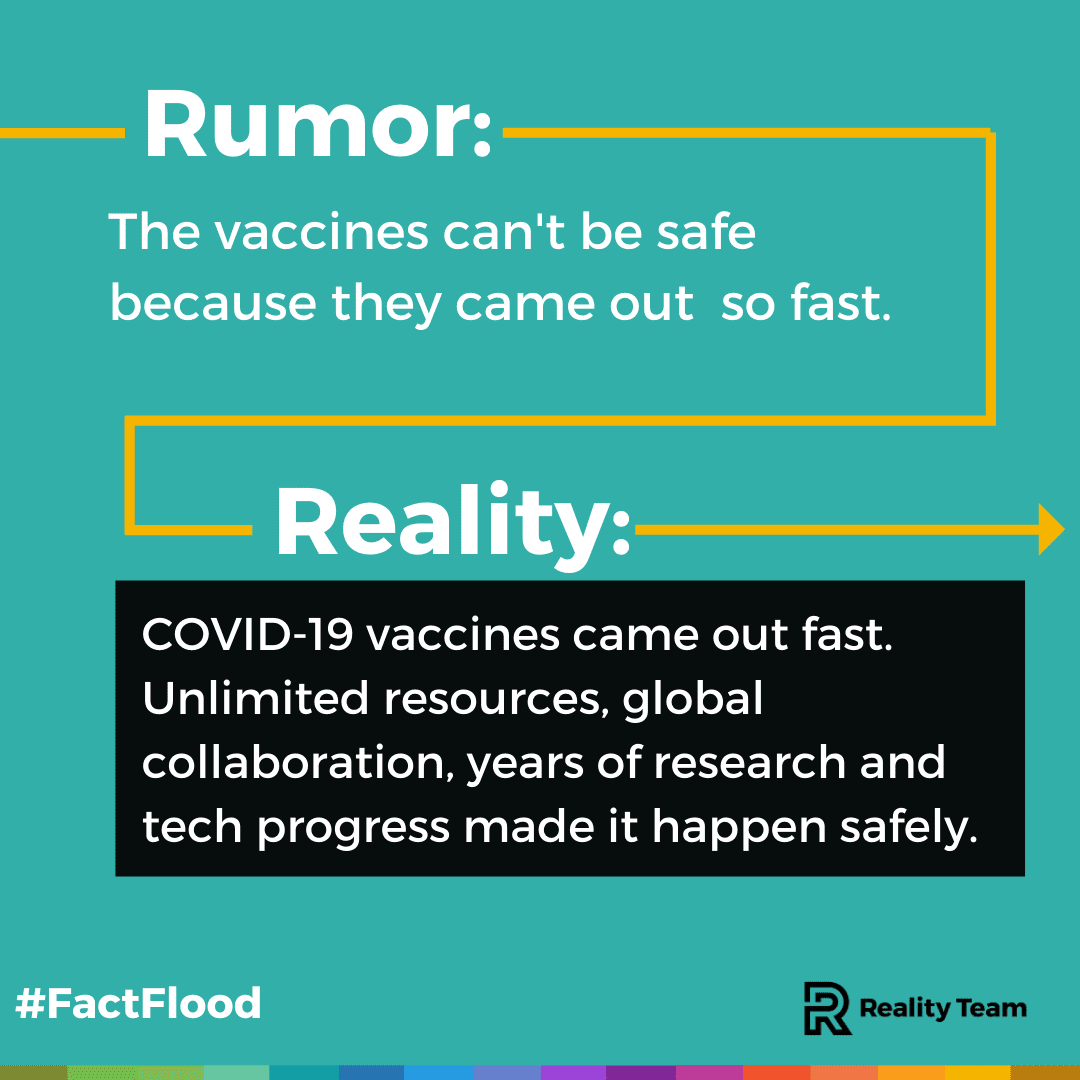 Rumor: The vaccines can't be safe because they came out so fast. Reality: COVID-19 vaccines came out fast. Unlimited resources, global collaboration, years of research, and tech progress made it happen safely.