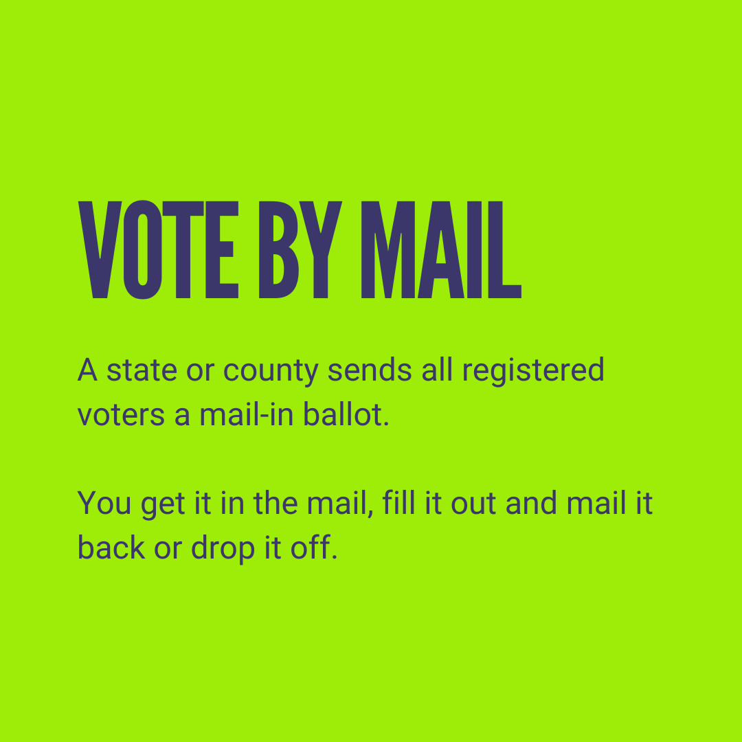 Vote by mail: A state or county sends all registered voters a mail-in ballot. You get it in the mail, fill it out and mail it back or drop it off.