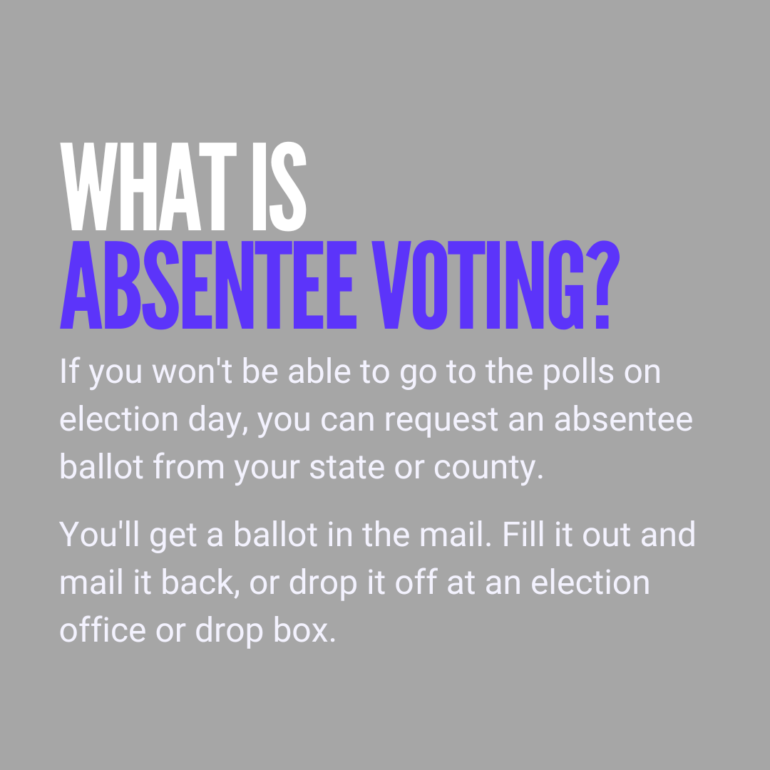 What is absentee voting? If you won't be able to go to the polls on election day, you can request an absentee ballot from your state or county. You'll get a ballot in the mail. Fill it out and mail it back, or drop it off at an election office or drop box.