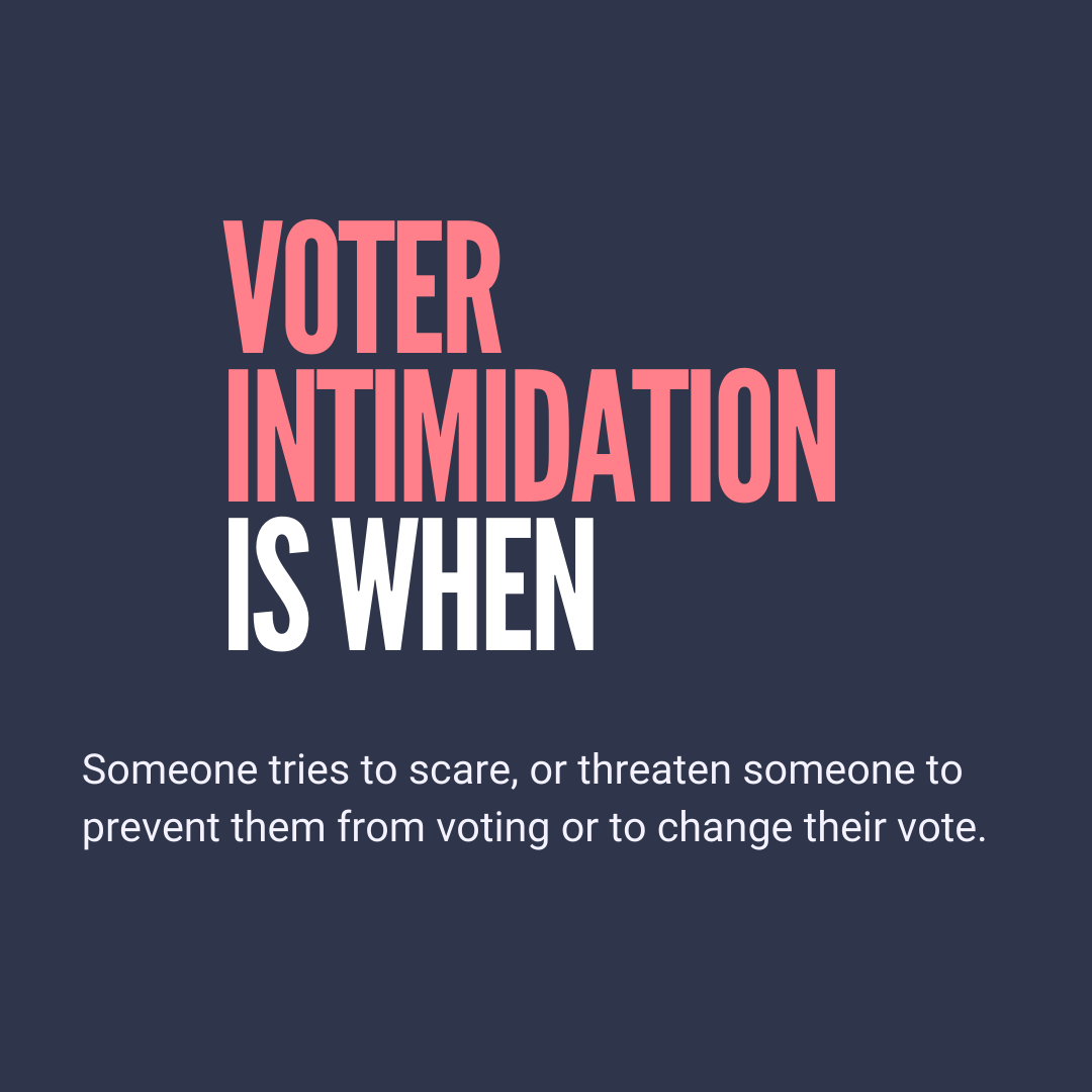 Voter intimidation is when someone tries to scare, or threaten someone to prevent them from voting or to change their vote.