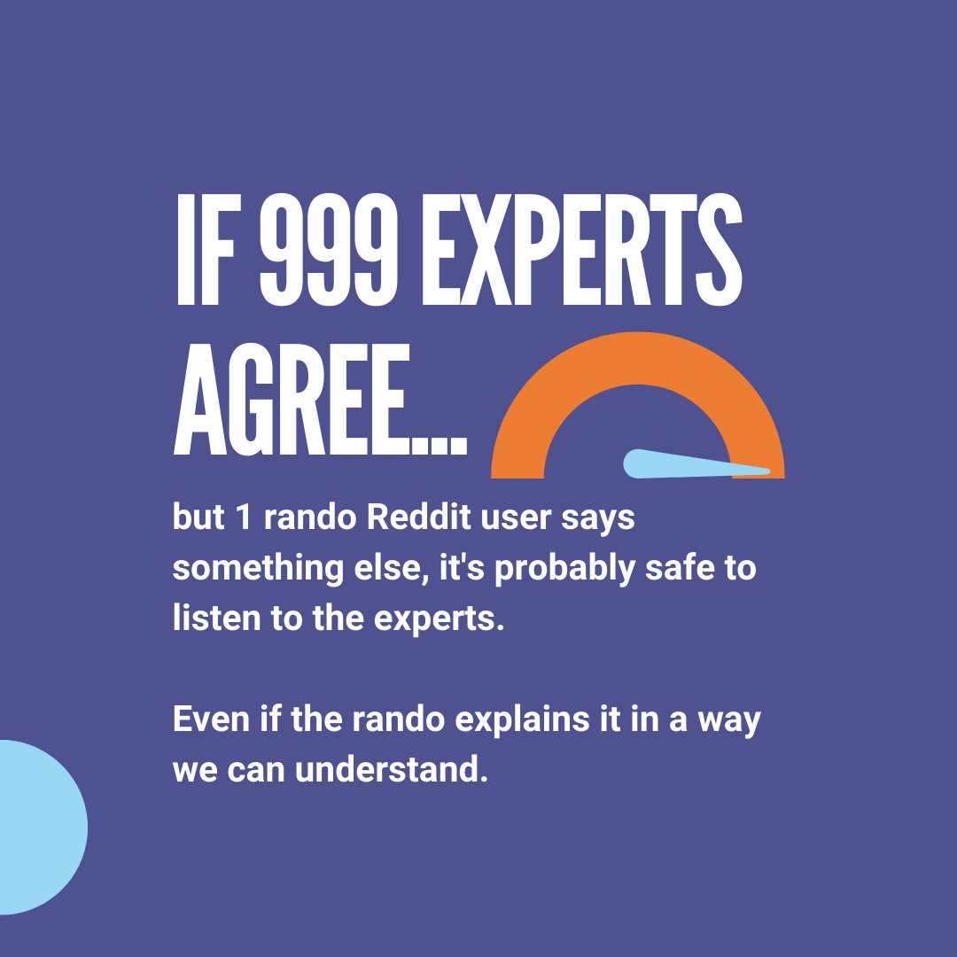 If 999 experts agree, but 1 rando Reddit user says something else, it's probably safe to listen to the experts. Even if the rando explains it in a way we can understand.