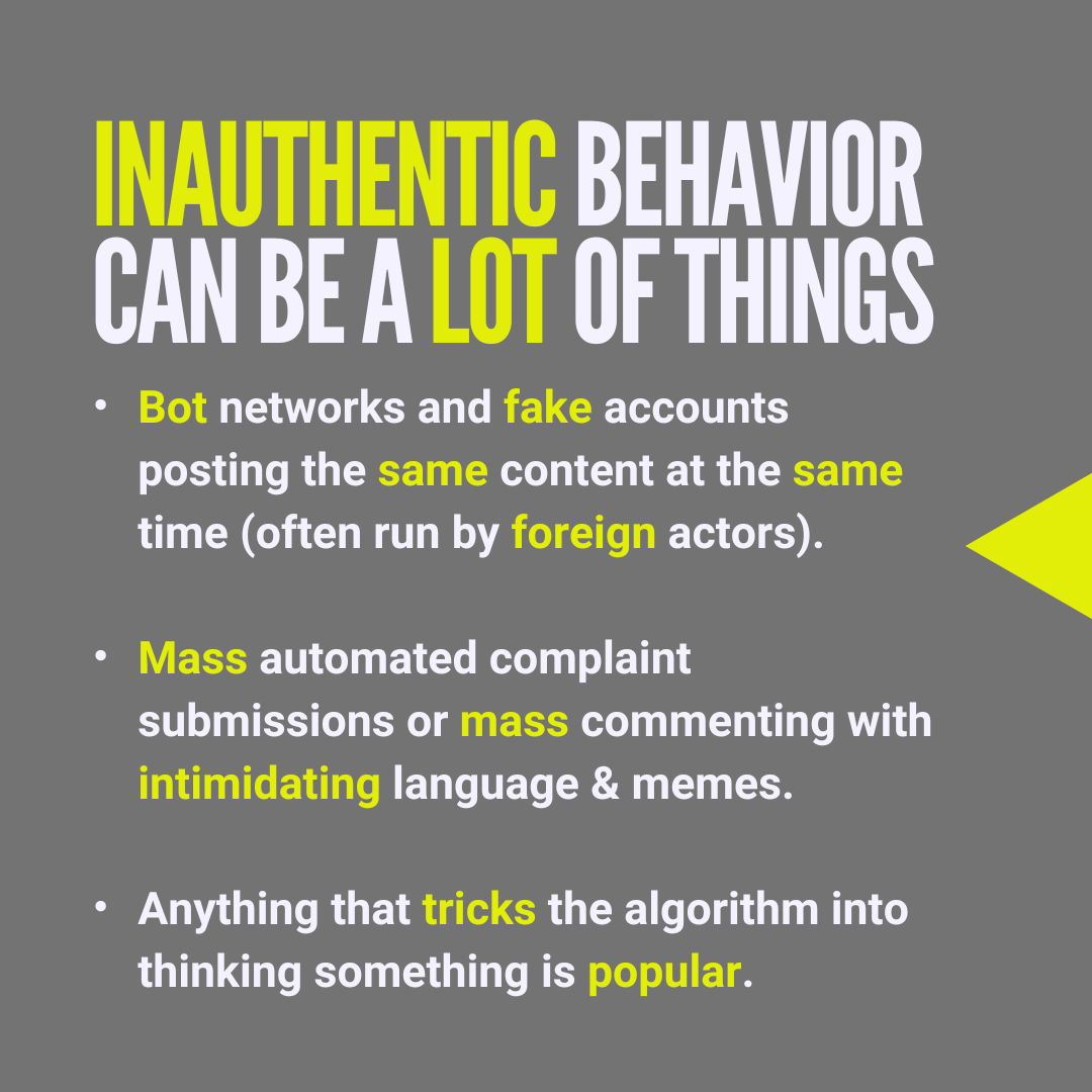 Inauthentic behavior can be a lot of things. Bot networks and fake accounts posting the same content at the same time (often run by foreign actors). Mass automated complaint submissions or mass commenting with intimidating language & memes. Anything that tricks the algorithm into thinking something is popular.