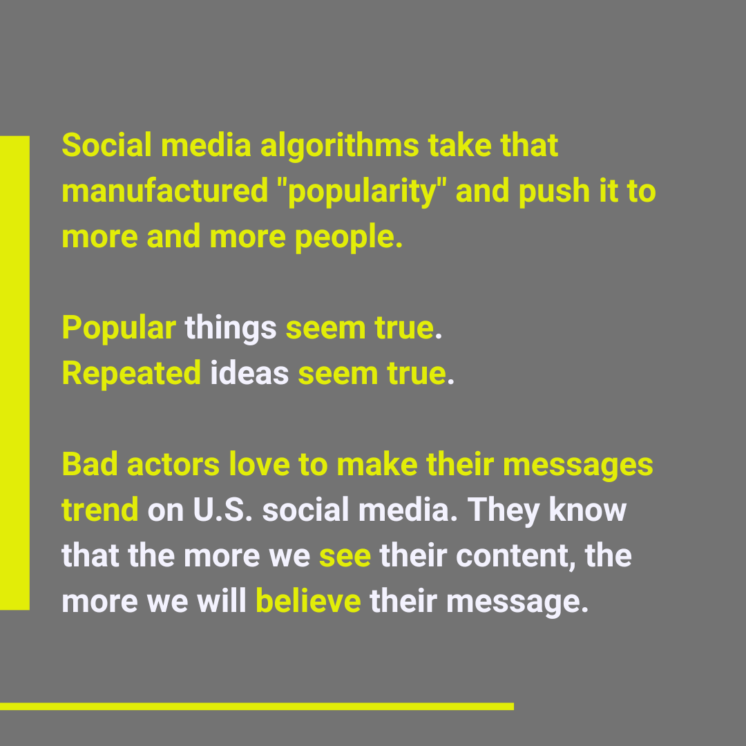 Social media algorithms take that manufactured popularity and push it to more and more people. Popular things seem true. Repeated ideas seem true. Bad actors love to make their messages trend on U.S. social media. They know that the more we see their content, the more we will believe their message.