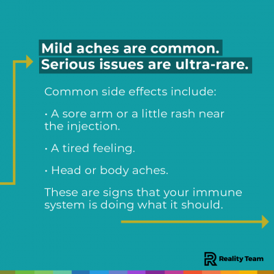 Mild aches are common. Serious issues are ultra-rare. Common side effects include: A sore arm or a little rash near the injection. A tired feeling. Head or body aches. These are signs that your immune system is doing what it should.