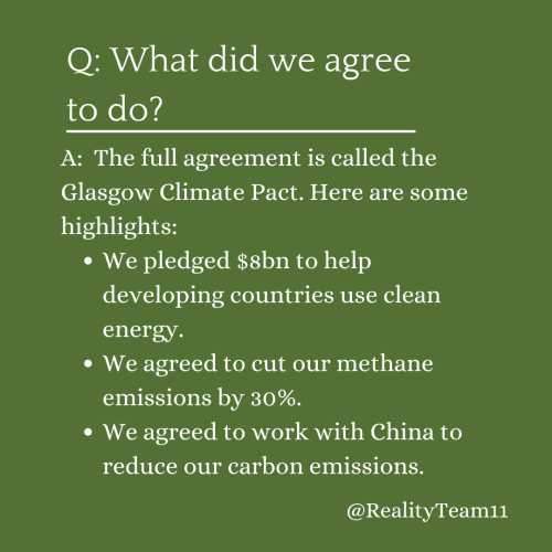 What did we agree to do? The full agreement is called the Glasgow Climate Pact. Here are some highlights: We pledged $8bn to help developing countries use clean energy. We agreed to cut our methane emissions by 30%. We agreed to work with China to reduce our carbon emissions.