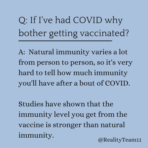 If I've had COVID why bother getting vaccinated? Natural immunity varies a lot from person to person, so it's very hard to tell how much immunity you'll have after a bout of COVID. Studies have shown that the immunity level you get from the vaccine is stronger than natural immunity.