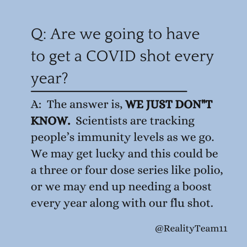 Are we going to have to get a COVID shot every year? The answer is, WE JUST DON"T KNOW. Scientists are tracking people’s immunity levels as we go. We may get lucky and this could be a three or four dose series like polio, or we may end up needing a boost every year along with our flu shot.
