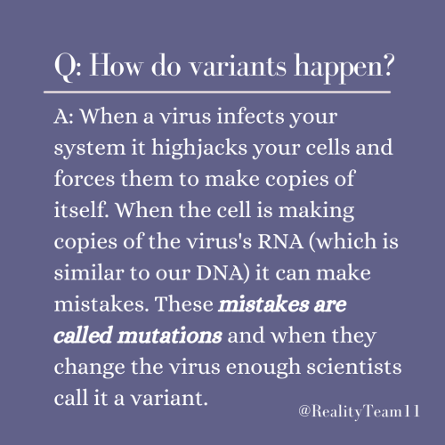 How do variants happen? When a virus infects your system, it highjacks your cells and forces them to make copies of itself. When the cell is making copies of the virus's RNA, it can make mistakes. These mistakes are called mutations and when they change the virus enough, scientists call it a variant.