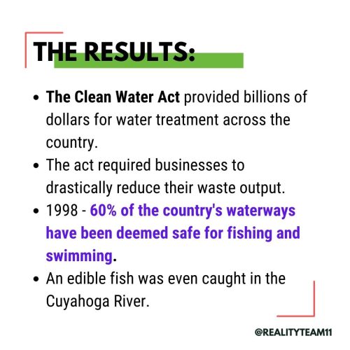 The Clean Water Act provided billions of dollars for water treatment across the country. The act required businesses to drastically reduce their waste output. In 1998, 60% of the country's waterways were deemed safe for fishing and swimming. An edible fish was even caught in the Cuyahoga River.