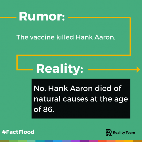 Rumor: The vaccine killed Hank Aaron. Reality: No. Hank Aaron died of natural causes at the age of 86.