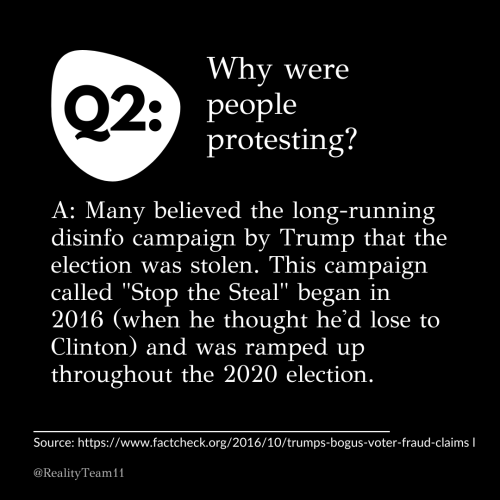 Why were people protesting? Many believed the long-running disinfo campaign by Trump that the election was stolen. This campaign called Stop the Steal began in 2016 (when he thought he'd lose to Clinton) and was ramped up throughout the 2020 election.