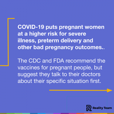 COVID-19 puts pregnant women at a higher risk for severe illness, preterm delivery and other bad pregnancy outcomes. The CDC and FDA recommend the vaccines for pregnant people, but suggest they talk to their doctors about their specific situation first.
