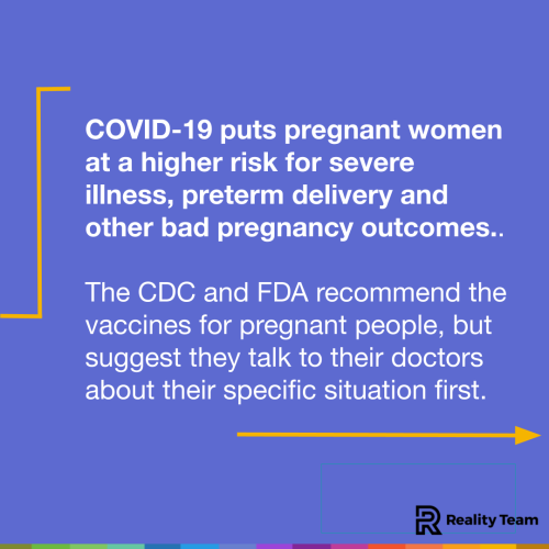 COVID-19 puts pregnant women at a higher risk for severe illness, preterm delivery and other bad pregnancy outcomes. The CDC and FDA recommend the vaccines for pregnant people, but suggest they talk to their doctors about their specific situation first.