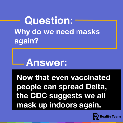 Question: Why do we need masks again? Answer: Now that even vaccinated people can spread Delta, the CDC suggests we all mask up indoors again.
