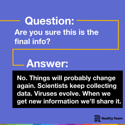 Question: Are you sure this is the final info? Answer: No. Things will probably change again. Scientists keep collecting data. Viruses evolve. When we get new information we’ll share it.