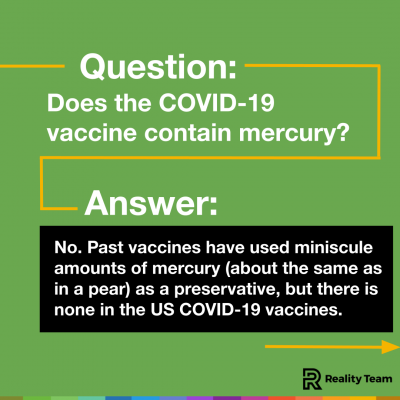 Question: Does the COVID-19 vaccine contain mercury? Answer: No. Past vaccines have used miniscule amounts of mercury (about the same as in a pear) as a preservative, but there is none in the US COVID-19 vaccines.