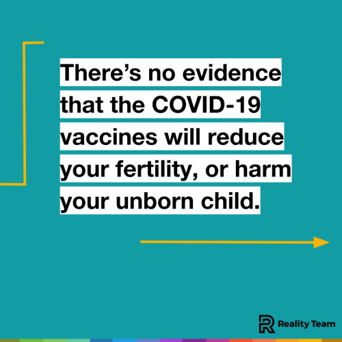 There is no evidence that the COVID-19 vaccines will reduce your fertility, or harm your unborn child.