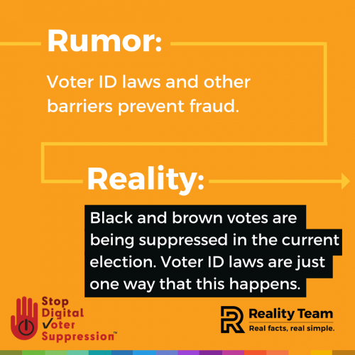 Rumor: Voter ID laws and other barriers prevent fraud. Reality: Black and brown votes are being suppressed in the current election. Voter ID laws are just one way that this happens.