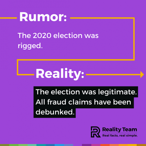 Rumor: The 2020 election was rigged. Reality: The election was legitimate. All fraud claims have been debunked.