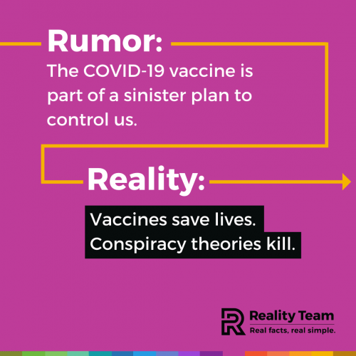 Rumor: The COVID-19 vaccine is part of a sinister plan to control us. Reality: Vaccines save lives. Conspiracy theories kill.