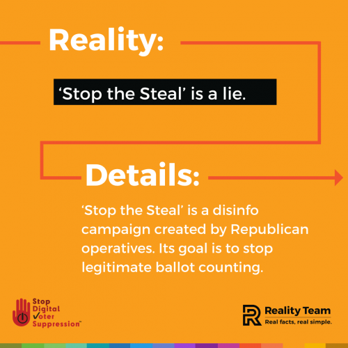 Reality: Stop the Steal is a lie. Details: Stop the Steal is a disinfo campaign created by Republican operatives. Its goal is to stop legitimate ballot counting.