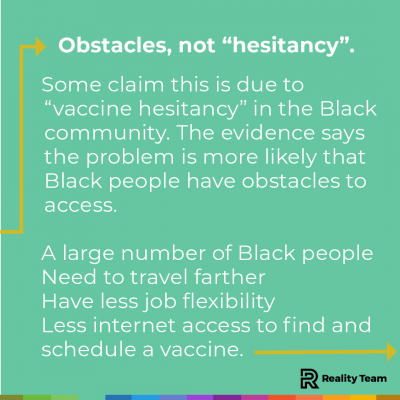 Obstacles, not hesitancy: Some claim this is due to vaccine hesitancy in the Black community. The evidence says the problem is more likely that black people have obstacles to access. A large number of black people need to travel farther, have less job flexibility, and have less internet access to find and schedule a vaccine.