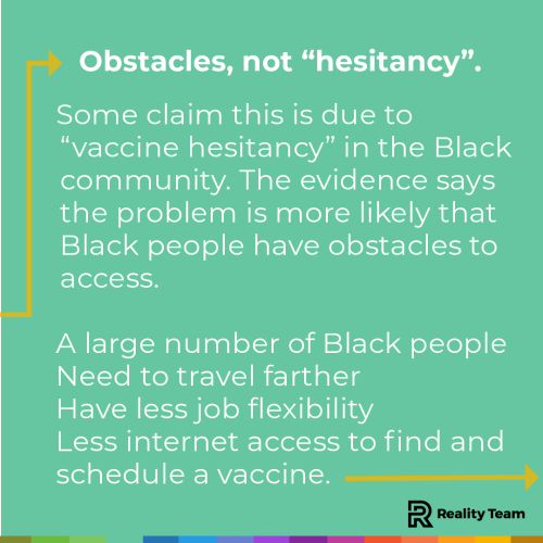 Obstacles, not hesitancy: Some claim this is due to vaccine hesitancy in the Black community. The evidence says the problem is more likely that black people have obstacles to access. A large number of black people need to travel farther, have less job flexibility, and have less internet access to find and schedule a vaccine.