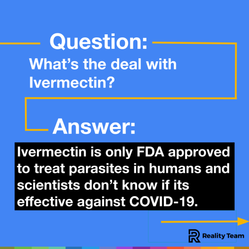 Question: What is the deal with ivermectin? Answer: Ivermectin is only FDA-approved to treat parasites in humans and scientists don't know if it is effective against COVID-19.