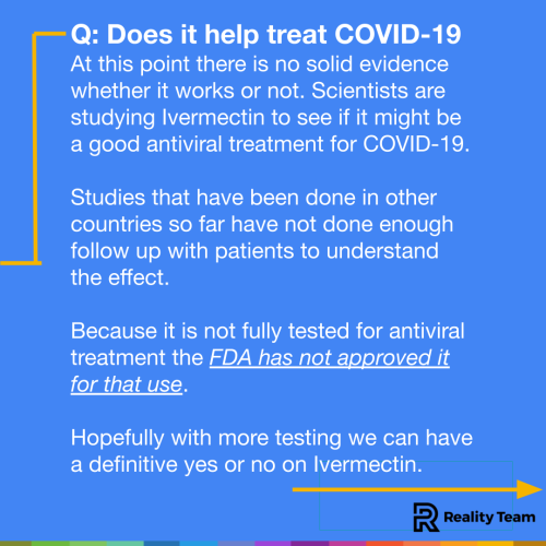 Does it help treat COVID-19? At this point there is no solid evidence whether it works or not. Scientists are studying Ivermectin to see if it might be a good antiviral treatment. Studies that have been done in other countries so far have not done enough follow up with patients to understand the effect. Because it is not fully tested for antiviral treatment the FDA has not approved it for that use. Hopefully with more testing we can have a definitive yes or no on Ivermectin.