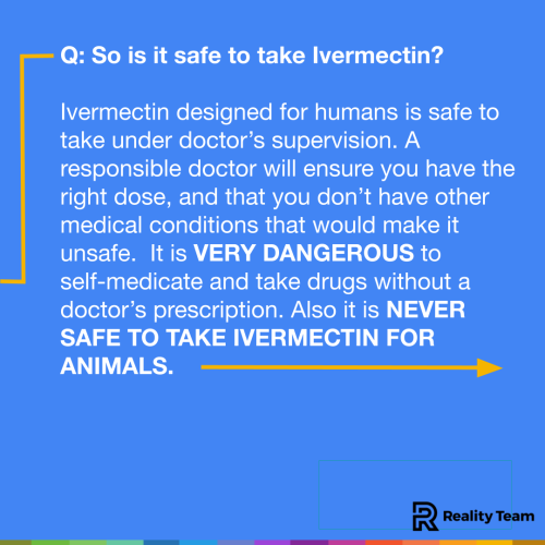 So is it safe to take Ivermectin? Ivermectin designed for humans is safe to take under doctor’s supervision. A responsible doctor will ensure you have the right dose, and that you don’t have other medical conditions that would make it unsafe. It is VERY DANGEROUS to self-medicate and take drugs without a doctor’s prescription. Also it is NEVER SAFE TO TAKE IVERMECTIN FOR ANIMALS.