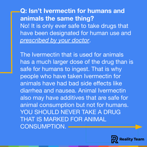 Isn’t Ivermectin for humans and animals the same thing? No! It is only ever safe to take drugs that have been designated for human use and prescribed by your doctor. There are several different types of Ivermectin, some are designed to be ingested, some are just used on the skin, and some are given to animals. They are each formulated with the right amount of the drug for its intended use. They also have different additives. The Ivermectin that is used for animals has a much larger dose of the drug than is safe for humans to ingest. That is why people who have taken Ivermectin for animals have had bad side effects like diarrhea and nausea. Animal Ivermectin also may have additives that are safe for animal consumption but not for humans. YOU SHOULD NEVER TAKE A DRUG THAT IS MARKED FOR ANIMAL CONSUMPTION.