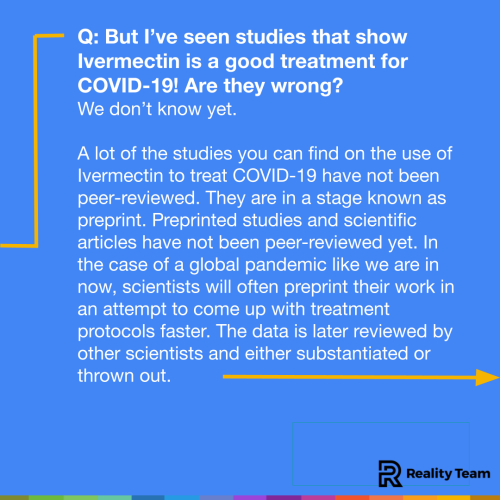 But I’ve seen studies that show Ivermectin is a good treatment for COVID-19! Are they wrong? We don’t know yet. Reputable scientific journals require papers to be reviewed by other scientists before they are published. This is called a peer review and helps make sure that scientists have not overlooked any big problems with their data. Most of the studies you can find on the use of Ivermectin to treat COVID-19 have not been peer-reviewed. They are in a stage known as preprint. Preprinted studies and scientific articles have not been peer-reviewed yet. Scientists will often preprint their findings before official publication in an effort to speed the science along or share information with other researchers who are also working on similar things. In the case of a global pandemic like we are in now, scientists will often preprint their work in an attempt to come up with treatment protocols faster. The data is later reviewed by other scientists and either substantiated or thrown out.