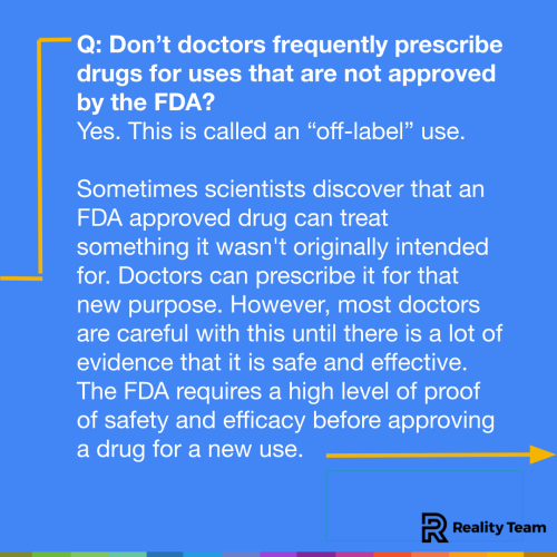 Don’t doctors frequently prescribe drugs for uses that are not approved by the FDA? Yes. This is called an “off-label” use. Sometimes scientists discover that an FDA approved drug can treat something it wasn't originally intended for. Doctors can prescribe it for that new purpose. However, most doctors are careful with this until there is a lot of evidence that it is safe and effective. The FDA requires a high level of proof of safety and efficacy before approving a drug for a new use.