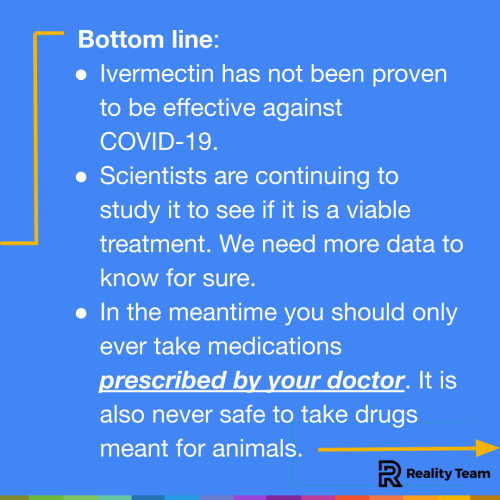 Bottom line: Ivermectin has not been proven to be effective against COVID-19. Scientists are continuing to study it to see if it is a viable treatment. We need more data to know for sure. In the meantime you should only ever take medications prescribed by your doctor. It is also never safe to take drugs meant for animals.
